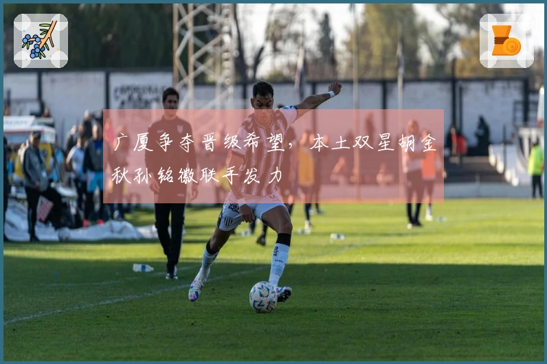 广厦争夺晋级希望，本土双星胡金秋孙铭徽联手发力